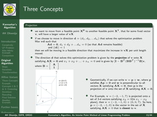 Three Concepts

 Karmarkar’s       Projection
  Algorithm
                       •    we want to move from a feasible point X0 to another feasible point X1 , that for some ﬁxed vector
AK Dhamija                  v, will have a larger value of vX
                       •    if we choose to move in direction d = (d1 , d2 , ...dn ) that solves the optimization problem
Introduction                Max vd such that
Complexity                            Ad = 0, d1 + d2 + ...dn = 0 (so that Ad remains feasible)
LP Problem                             and ||d|| = 1
Klee-Minty                  then we will be moving in a feasible direction that maximizes the increase in vX per unit length
Example                     moved.
Comparison
                       •    The direction d that solves this optimization problem is given by the projection of v onto X
Original                    satisfying AX = 0 and x1 + x2 + ... + xn = 0 and is given by [I − BT (BBT )−1 B]v,
Algorithm                                  A
Steps                       where B =
                                           1
Iterations
Transformation

Aﬃne Variant
Three Concepts                                                            •   Geometrically, if we can write v = p + w, where p
Example                                                                       satisﬁes Ap = 0 and w is perpendicular to all
Concepts 1 & 2                                                                vectors X satisfying AX = 0, then p is the
& 3: Centering                                                                projection of v onto the set of X satisfying AX = 0.
Iterations
Rescaling
Final Solution
                                                                          •   For Example, v = (−2, −1, 7) is projected onto a
Another                                                                       set of 3-d vectors satisfying x3 = 0(ie x1 − x2
Example                                                                       plane), then v = (−2, −1, 0) + (0, 0, 7). So here,
                                                                              p = (−2, −1, 0) is the vector in the set of X
Further Issues                                                                satisfying AX = 0 that is closest to v.
References
   AK Dhamija, DIPR, DRDO              Karmarkar’s Algorithm, An Interior Point Method of Linear Programming Problem           13/44
 