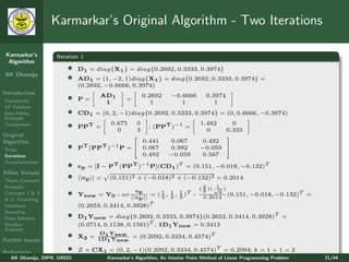 Karmarkar’s Original Algorithm - Two Iterations

 Karmarkar’s       Iteration 1
  Algorithm
                       •    D1 = diag{X1 } = diag{0.2692, 0.3333, 0.3974}
AK Dhamija
                       •    AD1 = (1, −2, 1)diag{X1 } = diag{0.2692, 0.3333, 0.3974} =
                            (0.2692, −0.6666, 0.3974)
Introduction                                                       −0.6666
Complexity             •    P=
                                    AD1
                                     1
                                                =
                                                         0.2692
                                                            1         1
                                                                                 0.3974
                                                                                    1
LP Problem
Klee-Minty             •    CD1 = (0, 2, −1)diag{0.2692, 0.3333, 0.3974} = (0, 0.6666, −0.3974)
Example
Comparison             •    PPT =
                                         0.675
                                           0
                                                     0
                                                     3
                                                           ; (PPT )−1 =
                                                                               1.482
                                                                                 0
                                                                                            0
                                                                                          0.333
Original                                                                                 
Algorithm                                     0.441               0.067         0.492
Steps                  •    PT (PPT )−1 P =  0.067               0.992        −0.059 
Iterations                                    0.492               −0.059       0.567
Transformation
                       •    cp = [I − PT (PPT )−1 P](CD1 )T = (0.151, −0.018, −0.132)T
Aﬃne Variant
Three Concepts
                       •    ||cp || =    (0.151)2 + (−0.018)2 + (−0.132)2 = 0.2014
Example                                                                       ( 2 )( √ )
                                                                                      1
Concepts 1 & 2         •                        c
                            Ynew = Y0 - αr ||cp || = ( 1 , 3 , 1 )T -
                                                 p     3
                                                           1
                                                               3
                                                                                9
                                                                                0.2014
                                                                                       6
                                                                                         (0.151, −0.018, −0.132)T       =
& 3: Centering
Iterations                  (0.2653, 0.3414, 0.3928)T
Rescaling
Final Solution         •    D1 Ynew = diag{0.2692, 0.3333, 0.3974}(0.2653, 0.3414, 0.3928)T =
Another                     (0.0714, 0.1138, 0.1561)T ; 1D1 Ynew = 0.3413
Example

Further Issues
                       •            D Y
                                   1 new = (0.2092, 0.3334, 0.4574)T
                            X2 = 1D Y
                                    1 new

References             •    Z = CX1 = (0, 2, −1)(0.2092, 0.3334, 0.4574)T = 0.2094; k = 1 + 1 = 2
   AK Dhamija, DIPR, DRDO               Karmarkar’s Algorithm, An Interior Point Method of Linear Programming Problem       21/44
 
