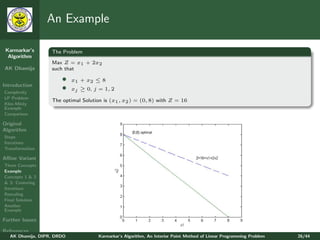 An Example

 Karmarkar’s       The Problem
  Algorithm
                   Max Z = x1 + 2x2
AK Dhamija         such that

                       •    x1 + x2 ≤ 8
Introduction
Complexity
                       •    xj ≥ 0, j = 1, 2
LP Problem
                   The optimal Solution is (x1 , x2 ) = (0, 8) with Z = 16
Klee-Minty
Example
Comparison

Original
Algorithm
Steps
Iterations
Transformation

Aﬃne Variant
Three Concepts
Example
Concepts 1 & 2
& 3: Centering
Iterations
Rescaling
Final Solution
Another
Example

Further Issues

References
   AK Dhamija, DIPR, DRDO             Karmarkar’s Algorithm, An Interior Point Method of Linear Programming Problem   26/44
 