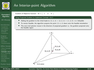 An Interior-point Algorithm

                   Gradient of Objective function : C =       1     2    0
 Karmarkar’s
  Algorithm
                   Using Projected Gradient to implement Concept 1 & 2
AK Dhamija             •                                                                                   ⇒
                            Adding the gradient to the initial leads to (3, 4, 4) = (2, 2, 4) + (1, 2, 0) = Infeasible
                       •    To remain feasible, the algorithm projects the point (3, 4, 4) down onto the feasible tetrahedron
Introduction
Complexity
                       •    The next trial solution moves in the direction of projected gradient i.e. the gradient projected onto
                            the feasible region
LP Problem
Klee-Minty
Example
Comparison

Original
Algorithm
Steps
Iterations
Transformation

Aﬃne Variant
Three Concepts
Example
Concepts 1 & 2
& 3: Centering
Iterations
Rescaling
Final Solution
Another
Example

Further Issues

References
   AK Dhamija, DIPR, DRDO              Karmarkar’s Algorithm, An Interior Point Method of Linear Programming Problem          29/44
 