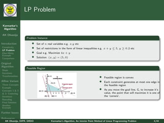 LP Problem

 Karmarkar’s
  Algorithm

AK Dhamija
                   Problem Instance

Introduction           •    Set of n real variables e.g. x,y etc
Complexity
LP Problem
                       •    Set of restrictions in the form of linear inequalities e.g. x + y ≤ 5, y ≥ 0.2 etc
Klee-Minty             •    Goal e.g. Maximize 4x + y
Example
Comparison
                       •    Solution: (x, y) = (5, 0)

Original
Algorithm
                   Feasible Region
Steps
Iterations
Transformation
                                                                                   •   Feasible region is convex
Aﬃne Variant                                                                       •   Each constraint generates at most one edge in
Three Concepts                                                                         the feasible region
Example
Concepts 1 & 2                                                                     •   As you move the goal line, G, to increase it’s
& 3: Centering                                                                         value, the point that will maximize it is one of
Iterations                                                                             the ’corners’.
Rescaling
Final Solution
Another
Example

Further Issues

References
   AK Dhamija, DIPR, DRDO               Karmarkar’s Algorithm, An Interior Point Method of Linear Programming Problem            4/44
 