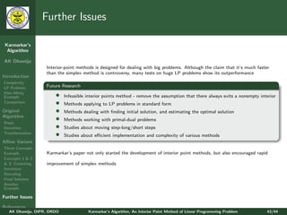 Further Issues

 Karmarkar’s
  Algorithm

AK Dhamija
                   Interior-point methods is designed for dealing with big problems. Although the claim that it’s much faster
                   than the simplex method is controversy, many tests on huge LP problems show its outperformance
Introduction
Complexity
LP Problem         Future Research
Klee-Minty
Example                •    Infeasible interior points method - remove the assumption that there always exits a nonempty interior
Comparison             •    Methods applying to LP problems in standard form
Original               •    Methods dealing with ﬁnding initial solution, and estimating the optimal solution
Algorithm
Steps
                       •    Methods working with primal-dual problems
Iterations             •    Studies about moving step-long/short steps
Transformation
                       •    Studies about eﬃcient implementation and complexity of various methods
Aﬃne Variant
Three Concepts
Example            Karmarkar’s paper not only started the development of interior point methods, but also encouraged rapid
Concepts 1 & 2
& 3: Centering     improvement of simplex methods
Iterations
Rescaling
Final Solution
Another
Example

Further Issues

References
   AK Dhamija, DIPR, DRDO              Karmarkar’s Algorithm, An Interior Point Method of Linear Programming Problem        43/44
 
