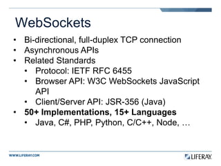 WebSockets
• Bi-directional, full-duplex TCP connection
• Asynchronous APIs
• Related Standards
• Protocol: IETF RFC 6455
• Browser API: W3C WebSockets JavaScript
API
• Client/Server API: JSR-356 (Java)
• 50+ Implementations, 15+ Languages
• Java, C#, PHP, Python, C/C++, Node, …
 