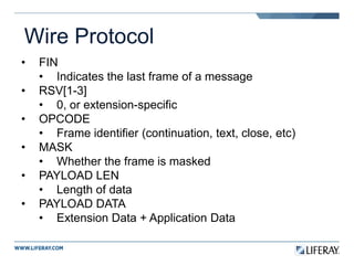 Wire Protocol
• FIN
• Indicates the last frame of a message
• RSV[1-3]
• 0, or extension-specific
• OPCODE
• Frame identifier (continuation, text, close, etc)
• MASK
• Whether the frame is masked
• PAYLOAD LEN
• Length of data
• PAYLOAD DATA
• Extension Data + Application Data
 
