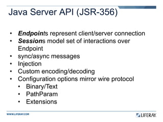 Java Server API (JSR-356)
• Endpoints represent client/server connection
• Sessions model set of interactions over
Endpoint
• sync/async messages
• Injection
• Custom encoding/decoding
• Configuration options mirror wire protocol
• Binary/Text
• PathParam
• Extensions
 
