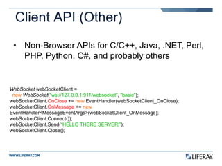 Client API (Other)
• Non-Browser APIs for C/C++, Java, .NET, Perl,
PHP, Python, C#, and probably others
WebSocket webSocketClient =
new WebSocket("ws://127.0.0.1:911/websocket", "basic");
webSocketClient.OnClose += new EventHandler(webSocketClient_OnClose);
webSocketClient.OnMessage += new
EventHandler<MessageEventArgs>(webSocketClient_OnMessage);
webSocketClient.Connect());
webSocketClient.Send(“HELLO THERE SERVER!”);
webSocketClient.Close();
 