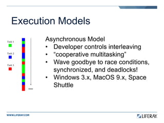 Execution Models
Asynchronous Model
• Developer controls interleaving
• “cooperative multitasking”
• Wave goodbye to race conditions,
synchronized, and deadlocks!
• Windows 3.x, MacOS 9.x, Space
Shuttle
 