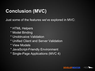 Conclusion (MVC)
Just some of the features we've explored in MVC:

   * HTML Helpers
   * Model Binding
   * Unobtrusive Validation
   * Unified Client and Server Validation
   * View Models
   * JavaScript-Friendly Environment
   * Single-Page Applications (MVC 4)



                                            DEVELOPMENTOR
 