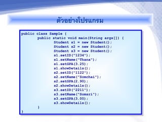 ตวอย-างโปรแกรม
public class Sample {
        public static void main(String args[]) {
                Student s1 = new Student();
                Student s2 = new Student();
                Student s3 = new Student();
                s1.setID("1234");
                s1.setName("Thana");
                s1.setGPA(3.25);
                s1.showDetails();
                s2.setID("1122");
                s2.setName("Somchai");
                s2.setGPA(2.90);
                s2.showDetails();
                s3.setID("2211");
                s3.setName("Somsri");
                s3.setGPA(3.00);
                s3.showDetails();
        }
}
 