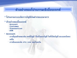 ต+วอย@างของโปรแกรมเชงอ7อบเจกต9
 โปรแกรมระบบจ+ดการบ+ญช'เงนฝากของธนาคาร

 ต+วอย@างของอ7อบเจกต9
     •   Account
     •   Customer
     •   Transaction
     •   ATM
   Account
     •   อาจม'ค1ณล+กษณะเช@น เลขท'Oบ+ญช' ชOอเจ0าของบ+ญช' ว+นท'เปXดบ+ญช' และยอดเงนคง
                                                             O
         เหลอ
     •   อาจม'เมธอดเช@น ฝาก ถอน และโอนเงน
 