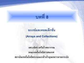 บทท 8
           อะเรยและคอลเลกชน
         (Arrays and Collections)

           ผศ.ธนศา เครอไวศยวรรณ
           คณะเทคโนโลย(สารสนเทศ
สถาบ,นเทคโนโลย(พระจอมเกล1าเจ1าค2ณทหารลาดกระบ,ง
 