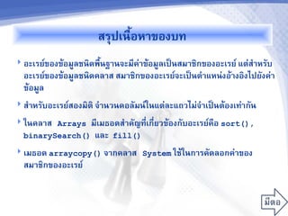 สร2ปเนJอหาของบท
 อะเรย9ของข1อม<ลชนดพJนฐานจะม(ค=าข1อม<ลเปFนสมาชกของอะเรย9 แต=ส7าหร,บ
  อะเรย9ของข1อม<ลชนดคลาส สมาชกของอะเรย9จะเปFนต7าแหน=งอ1างองไปย,งค=า
  ข1อม<ล
 ส7าหร,บอะเรย9สองมต จ7านวนคอล,มน9ในแต=ละแถวไม=จ7าเปFนต1องเท=าก,น

 ในคลาส Arrays ม(เมธอดส7าค,ญท(เก(Eยวข1องก,บอะเรย9คอ sort(),
                               E
  binarySearch() และ fill()
 เมธอด arraycopy() จากคลาส System ใช1ในการค,ดลอกค=าของ
  สมาชกของอะเรย9
 