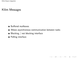 Kilim-Clojure integration




Kilim Messages




               Buﬀered mailboxes
               Allows asynchronous communication between tasks
               Blocking / not blocking interface
               Polling interface
 