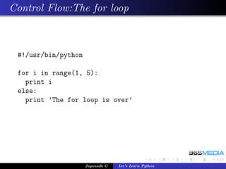Control Flow:The for loop



 #!/usr/bin/python

 for i in range(1, 5):
   print i
 else:
   print ’The for loop is over’




                     Jaganadh G   Let’s Learn Python
 