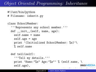 Object Oriented Programming: Inheritance
 #!/usr/bin/python
 # Filename: inherit.py

 class SchoolMember:
   ’’’Represents any school member.’’’
   def __init__(self, name, age):
     self.name = name
     self.age = age
     print ’(Initialized SchoolMember: %s)’
     % self.name

   def tell(self):
     ’’’Tell my details.’’’
     print ’Name:"%s" Age:"%s"’ % (self.name, 
     self.age),
                  Jaganadh G   Let’s Learn Python
 