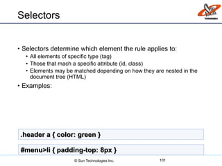 Selectors
• Selectors determine which element the rule applies to:
• All elements of specific type (tag)
• Those that mach a specific attribute (id, class)
• Elements may be matched depending on how they are nested in the
document tree (HTML)
• Examples:
101
.header a { color: green }
#menu>li { padding-top: 8px }
© Sun Technologies Inc.
 