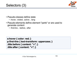 Selectors (3)
• Pseudo-classes define state
• :hover, :visited, :active , :lang
• Pseudo-elements define element "parts" or are used to
generate content
• :first-line , :before, :after
103
a:hover { color: red; }
p:first-line { text-transform: uppercase; }
.title:before { content: "»"; }
.title:after { content: "«"; }
© Sun Technologies Inc.
 
