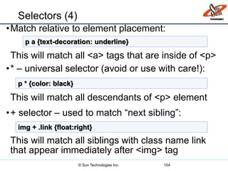 Selectors (4)
•Match relative to element placement:
This will match all <a> tags that are inside of <p>
•* – universal selector (avoid or use with care!):
This will match all descendants of <p> element
•+ selector – used to match “next sibling”:
This will match all siblings with class name link
that appear immediately after <img> tag
104
p a {text-decoration: underline}
p * {color: black}
img + .link {float:right}
© Sun Technologies Inc.
 