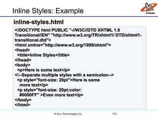 Inline Styles: Example
110
<!DOCTYPE html PUBLIC "-//W3C//DTD XHTML 1.0
Transitional//EN" "http://www.w3.org/TR/xhtml1/ DTD/xhtml1-
transitional.dtd">
<html xmlns="http://www.w3.org/1999/xhtml">
<head>
<title>Inline Styles</title>
</head>
<body>
<p>Here is some text</p>
<!--Separate multiple styles with a semicolon-->
<p style="font-size: 20pt">Here is some
more text</p>
<p style="font-size: 20pt;color:
#0000FF" >Even more text</p>
</body>
</html>
inline-styles.html
© Sun Technologies Inc.
 
