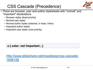 CSS Cascade (Precedence)
• There are browser, user and author stylesheets with "normal" and
"important" declarations
• Browser styles (least priority)
• Normal user styles
• Normal author styles (external, in head, inline)
• Important author styles
• Important user styles (max priority)
112
a { color: red !important ; }
http://www.slideshare.net/maxdesign/css-cascade-
1658158
© Sun Technologies Inc.
 