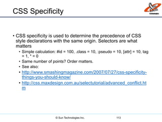 CSS Specificity
• CSS specificity is used to determine the precedence of CSS
style declarations with the same origin. Selectors are what
matters
• Simple calculation: #id = 100, .class = 10, :pseudo = 10, [attr] = 10, tag
= 1, * = 0
• Same number of points? Order matters.
• See also:
• http://www.smashingmagazine.com/2007/07/27/css-specificity-
things-you-should-know/
• http://css.maxdesign.com.au/selectutorial/advanced_conflict.ht
m
113© Sun Technologies Inc.
 