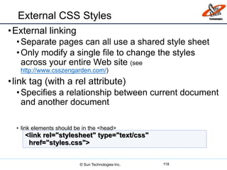 External CSS Styles
•External linking
•Separate pages can all use a shared style sheet
•Only modify a single file to change the styles
across your entire Web site (see
http://www.csszengarden.com/)
•link tag (with a rel attribute)
•Specifies a relationship between current document
and another document
• link elements should be in the <head>
118
<link rel="stylesheet" type="text/css"
href="styles.css">
© Sun Technologies Inc.
 