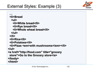 External Styles: Example (3)
122
…
<li>Bread
<ul>
<li>White bread</li>
<li>Rye bread</li>
<li>Whole wheat bread</li>
</ul>
</li>
<li>Rice</li>
<li>Potatoes</li>
<li>Pizza <em>with mushrooms</em></li>
</ul>
<a href="http://food.com" title="grocery
store">Go to the Grocery store</a>
</body>
</html>
© Sun Technologies Inc.
 