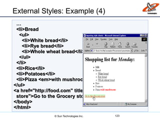 …
<li>Bread
<ul>
<li>White bread</li>
<li>Rye bread</li>
<li>Whole wheat bread</li>
</ul>
</li>
<li>Rice</li>
<li>Potatoes</li>
<li>Pizza <em>with mushrooms</em></li>
</ul>
<a href="http://food.com" title="grocery
store">Go to the Grocery store</a>
</body>
</html>
External Styles: Example (4)
123© Sun Technologies Inc.
 