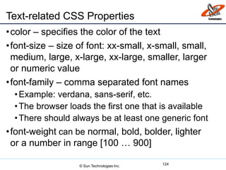 Text-related CSS Properties
•color – specifies the color of the text
•font-size – size of font: xx-small, x-small, small,
medium, large, x-large, xx-large, smaller, larger
or numeric value
•font-family – comma separated font names
•Example: verdana, sans-serif, etc.
•The browser loads the first one that is available
•There should always be at least one generic font
•font-weight can be normal, bold, bolder, lighter
or a number in range [100 … 900]
124
© Sun Technologies Inc.
 