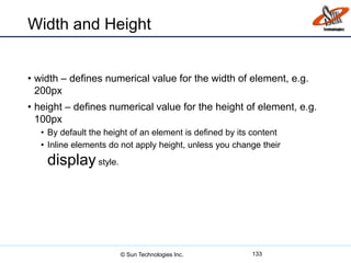 Width and Height
• width – defines numerical value for the width of element, e.g.
200px
• height – defines numerical value for the height of element, e.g.
100px
• By default the height of an element is defined by its content
• Inline elements do not apply height, unless you change their
display style.
133© Sun Technologies Inc.
 