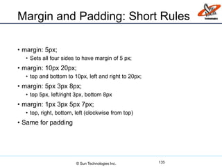 Margin and Padding: Short Rules
• margin: 5px;
• Sets all four sides to have margin of 5 px;
• margin: 10px 20px;
• top and bottom to 10px, left and right to 20px;
• margin: 5px 3px 8px;
• top 5px, left/right 3px, bottom 8px
• margin: 1px 3px 5px 7px;
• top, right, bottom, left (clockwise from top)
• Same for padding
135© Sun Technologies Inc.
 