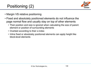 Positioning (2)
• Margin VS relative positioning
• Fixed and absolutely positioned elements do not influence the
page normal flow and usually stay on top of other elements
• Their position and size is ignored when calculating the size of parent
element or position of surrounding elements
• Overlaid according to their z-index
• Inline fixed or absolutely positioned elements can apply height like
block-level elements
139© Sun Technologies Inc.
 