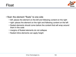 Float
• float: the element “floats” to one side
• left: places the element on the left and following content on the right
• right: places the element on the right and following content on the left
• floated elements should come before the content that will wrap around
them in the code
• margins of floated elements do not collapse
• floated inline elements can apply height
142© Sun Technologies Inc.
 