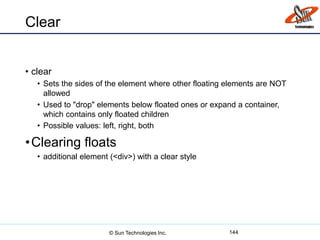 Clear
• clear
• Sets the sides of the element where other floating elements are NOT
allowed
• Used to "drop" elements below floated ones or expand a container,
which contains only floated children
• Possible values: left, right, both
•Clearing floats
• additional element (<div>) with a clear style
144© Sun Technologies Inc.
 