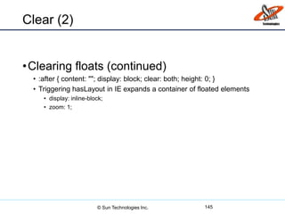 Clear (2)
•Clearing floats (continued)
• :after { content: ""; display: block; clear: both; height: 0; }
• Triggering hasLayout in IE expands a container of floated elements
• display: inline-block;
• zoom: 1;
145© Sun Technologies Inc.
 