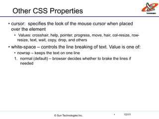 Other CSS Properties
• cursor: specifies the look of the mouse cursor when placed
over the element
• Values: crosshair, help, pointer, progress, move, hair, col-resize, row-
resize, text, wait, copy, drop, and others
• white-space – controls the line breaking of text. Value is one of:
• nowrap – keeps the text on one line
1. normal (default) – browser decides whether to brake the lines if
needed
• 15111© Sun Technologies Inc.
 