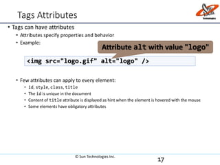 Tags Attributes
• Tags can have attributes
• Attributes specify properties and behavior
• Example:
• Few attributes can apply to every element:
• id, style, class, title
• The id is unique in the document
• Content of title attribute is displayed as hint when the element is hovered with the mouse
• Some elements have obligatory attributes
17
<img src="logo.gif" alt="logo" />
Attribute alt with value "logo"
© Sun Technologies Inc.
 