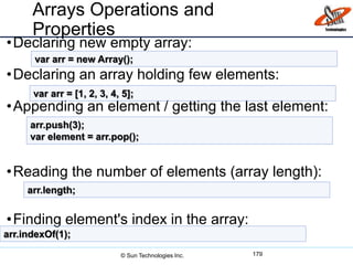 Arrays Operations and
Properties
•Declaring new empty array:
•Declaring an array holding few elements:
•Appending an element / getting the last element:
•Reading the number of elements (array length):
•Finding element's index in the array:
179
var arr = new Array();
var arr = [1, 2, 3, 4, 5];
arr.push(3);
var element = arr.pop();
arr.length;
arr.indexOf(1);
© Sun Technologies Inc.
 