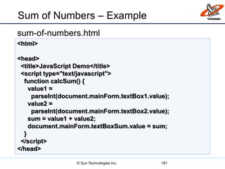 Sum of Numbers – Example
sum-of-numbers.html
181
<html>
<head>
<title>JavaScript Demo</title>
<script type="text/javascript">
function calcSum() {
value1 =
parseInt(document.mainForm.textBox1.value);
value2 =
parseInt(document.mainForm.textBox2.value);
sum = value1 + value2;
document.mainForm.textBoxSum.value = sum;
}
</script>
</head>
© Sun Technologies Inc.
 