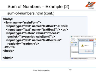 Sum of Numbers – Example (2)
sum-of-numbers.html (cont.)
182
<body>
<form name="mainForm">
<input type="text" name="textBox1" /> <br/>
<input type="text" name="textBox2" /> <br/>
<input type="button" value="Process"
onclick="javascript: calcSum()" />
<input type="text" name="textBoxSum"
readonly="readonly"/>
</form>
</body>
</html>
© Sun Technologies Inc.
 