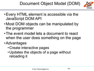 Document Object Model (DOM)
•Every HTML element is accessible via the
JavaScript DOM API
•Most DOM objects can be manipulated by
the programmer
•The event model lets a document to react
when the user does something on the page
•Advantages
•Create interactive pages
•Updates the objects of a page without
reloading it
191© Sun Technologies Inc.
 