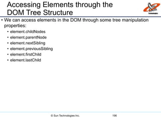 Accessing Elements through the
DOM Tree Structure
• We can access elements in the DOM through some tree manipulation
properties:
• element.childNodes
• element.parentNode
• element.nextSibling
• element.previousSibling
• element.firstChild
• element.lastChild
196© Sun Technologies Inc.
 
