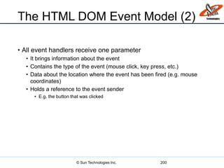The HTML DOM Event Model (2)
• All event handlers receive one parameter
• It brings information about the event
• Contains the type of the event (mouse click, key press, etc.)
• Data about the location where the event has been fired (e.g. mouse
coordinates)
• Holds a reference to the event sender
• E.g. the button that was clicked
200© Sun Technologies Inc.
 