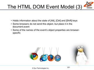 The HTML DOM Event Model (3)
• Holds information about the state of [Alt], [Ctrl] and [Shift] keys
• Some browsers do not send this object, but place it in the
document.event
• Some of the names of the event’s object properties are browser-
specific
201
© Sun Technologies Inc.
 