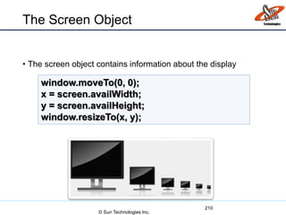 The Screen Object
• The screen object contains information about the display
210
window.moveTo(0, 0);
x = screen.availWidth;
y = screen.availHeight;
window.resizeTo(x, y);
© Sun Technologies Inc.
 
