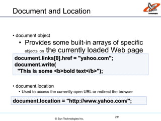 Document and Location
• document object
• Provides some built-in arrays of specific
objects on the currently loaded Web page
• document.location
• Used to access the currently open URL or redirect the browser
211
document.links[0].href = "yahoo.com";
document.write(
"This is some <b>bold text</b>");
document.location = "http://www.yahoo.com/";
© Sun Technologies Inc.
 