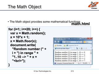 The Math Object
• The Math object provides some mathematical functions
213
for (i=1; i<=20; i++) {
var x = Math.random();
x = 10*x + 1;
x = Math.floor(x);
document.write(
"Random number (" +
i + ") in range " +
"1..10 --> " + x +
"<br/>");
}
math.html
© Sun Technologies Inc.
 