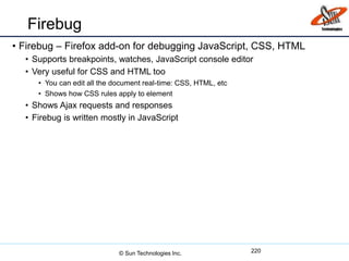Firebug
• Firebug – Firefox add-on for debugging JavaScript, CSS, HTML
• Supports breakpoints, watches, JavaScript console editor
• Very useful for CSS and HTML too
• You can edit all the document real-time: CSS, HTML, etc
• Shows how CSS rules apply to element
• Shows Ajax requests and responses
• Firebug is written mostly in JavaScript
220© Sun Technologies Inc.
 