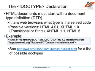 The <!DOCTYPE> Declaration
•HTML documents must start with a document
type definition (DTD)
•It tells web browsers what type is the served code
•Possible versions: HTML 4.01, XHTML 1.0
(Transitional or Strict), XHTML 1.1, HTML 5
•Example:
•See http://w3.org/QA/2002/04/valid-dtd-list.html for a list
of possible doctypes
23
<!DOCTYPE html PUBLIC "-//W3C//DTD XHTML 1.0 Transitional//EN"
"http://www.w3.org/TR/xhtml1/DTD/xhtml1-transitional.dtd">
© Sun Technologies Inc.
 