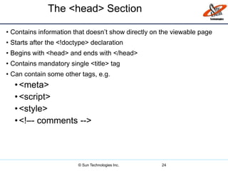 The <head> Section
• Contains information that doesn’t show directly on the viewable page
• Starts after the <!doctype> declaration
• Begins with <head> and ends with </head>
• Contains mandatory single <title> tag
• Can contain some other tags, e.g.
•<meta>
•<script>
•<style>
•<!–- comments -->
24© Sun Technologies Inc.
 